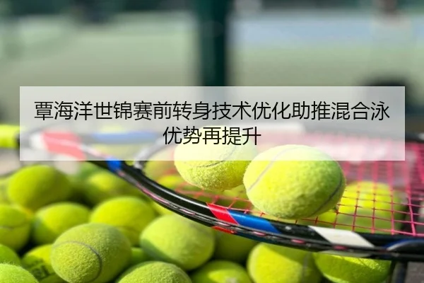 覃海洋世锦赛前转身技术优化助推混合泳优势再提升