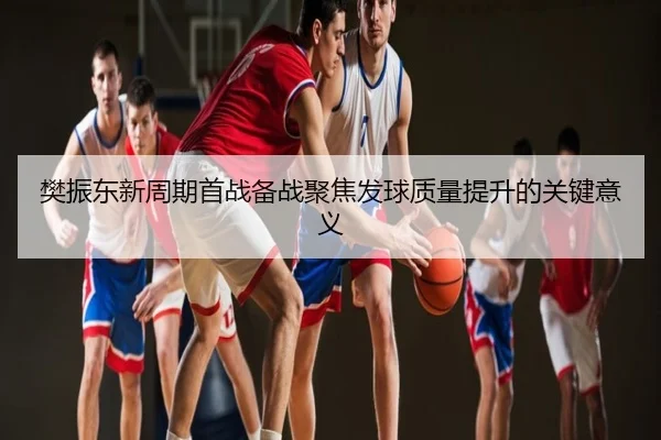 樊振东新周期首战备战聚焦发球质量提升的关键意义