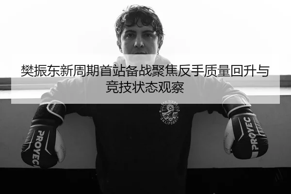 樊振东新周期首站备战聚焦反手质量回升与竞技状态观察