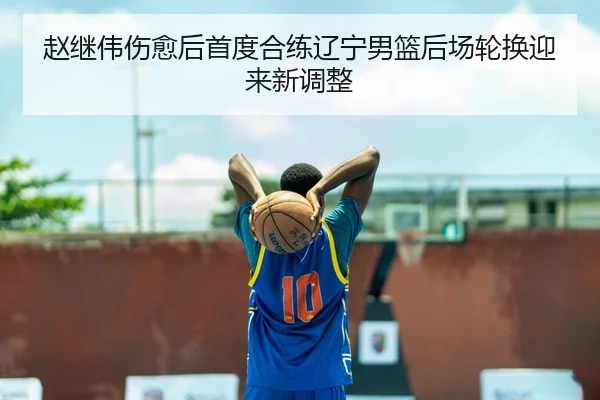 赵继伟伤愈后首度合练辽宁男篮后场轮换迎来新调整